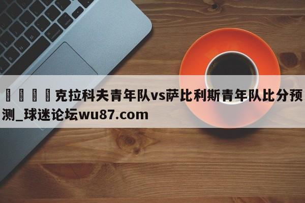 🍢克拉科夫青年队vs萨比利斯青年队比分预测_球迷论坛wu87.com