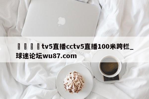 🍢tv5直播cctv5直播100米跨栏_球迷论坛wu87.com
