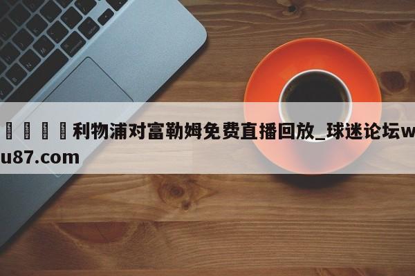 🍢利物浦对富勒姆免费直播回放_球迷论坛wu87.com