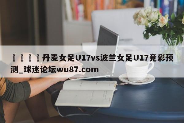 🍢丹麦女足U17vs波兰女足U17竞彩预测_球迷论坛wu87.com