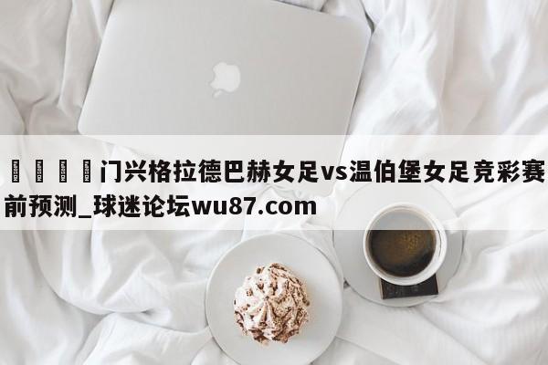 🍢门兴格拉德巴赫女足vs温伯堡女足竞彩赛前预测_球迷论坛wu87.com