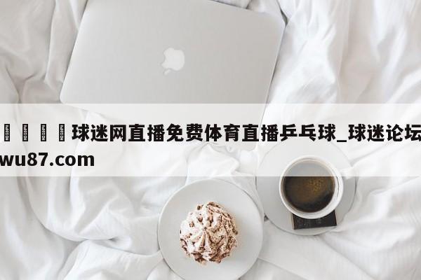 🍢球迷网直播免费体育直播乒乓球_球迷论坛wu87.com
