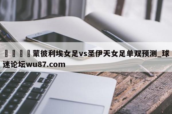 🍢蒙彼利埃女足vs圣伊天女足单双预测_球迷论坛wu87.com