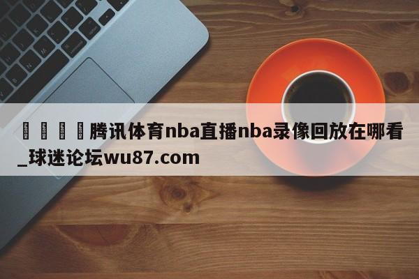 🍢腾讯体育nba直播nba录像回放在哪看_球迷论坛wu87.com