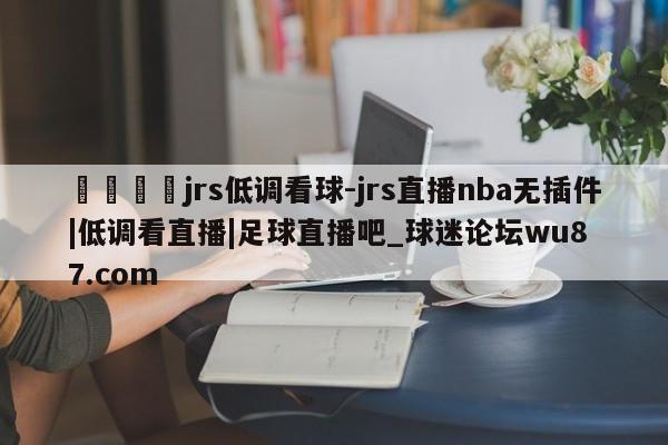 🍢jrs低调看球-jrs直播nba无插件|低调看直播|足球直播吧_球迷论坛wu87.com