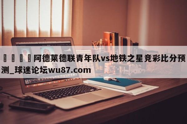 🍢阿德莱德联青年队vs地铁之星竞彩比分预测_球迷论坛wu87.com