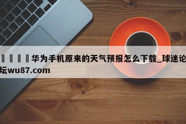 🍢华为手机原来的天气预报怎么下载_球迷论坛wu87.com