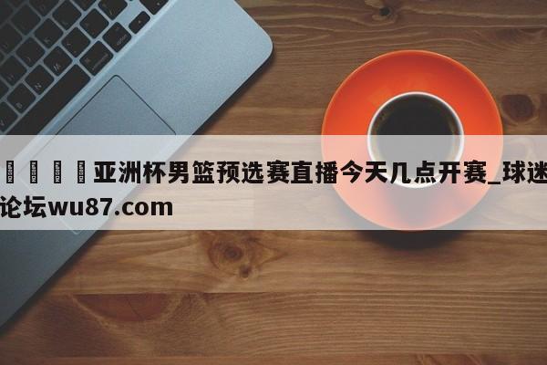 🍢亚洲杯男篮预选赛直播今天几点开赛_球迷论坛wu87.com