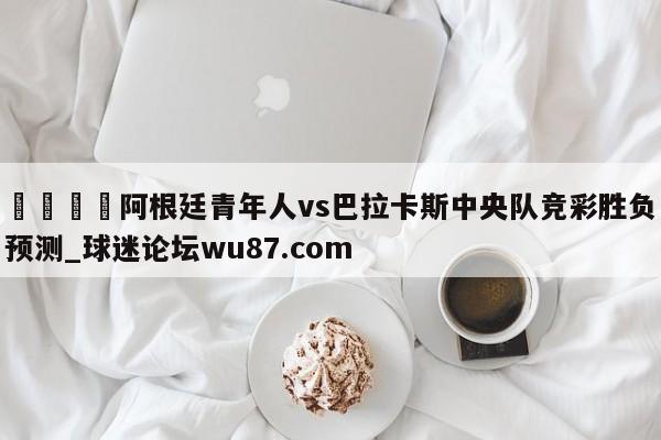 🍢阿根廷青年人vs巴拉卡斯中央队竞彩胜负预测_球迷论坛wu87.com