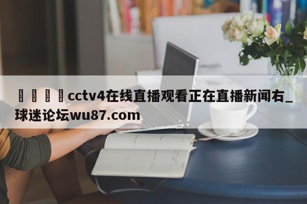 🍢cctv4在线直播观看正在直播新闻右_球迷论坛wu87.com