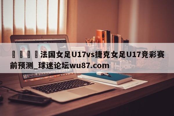 🍢法国女足U17vs捷克女足U17竞彩赛前预测_球迷论坛wu87.com