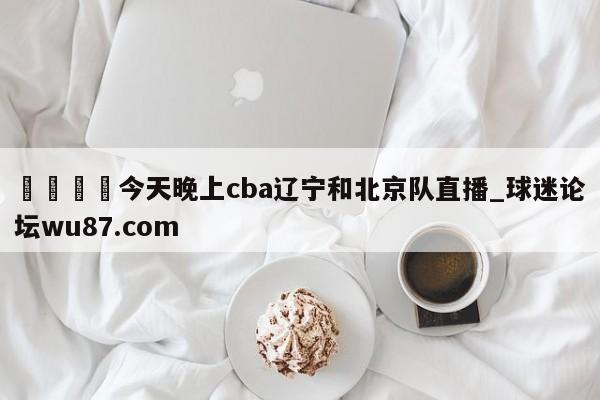 🍢今天晚上cba辽宁和北京队直播_球迷论坛wu87.com