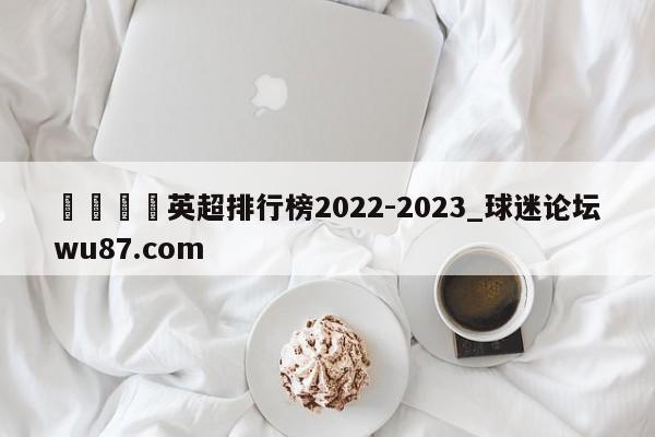 🍢英超排行榜2022-2023_球迷论坛wu87.com