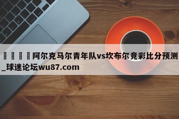 🍢阿尔克马尔青年队vs坎布尔竞彩比分预测_球迷论坛wu87.com