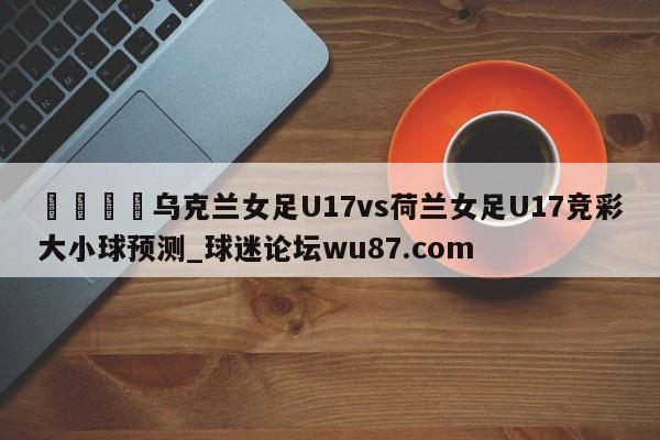 🍢乌克兰女足U17vs荷兰女足U17竞彩大小球预测_球迷论坛wu87.com