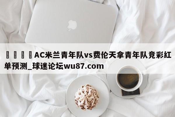 🍢AC米兰青年队vs费伦天拿青年队竞彩红单预测_球迷论坛wu87.com