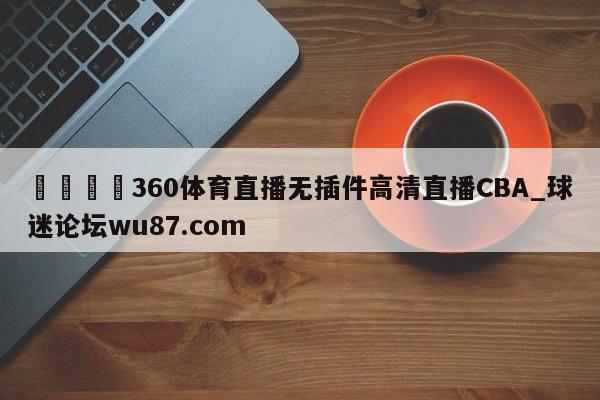 🍢360体育直播无插件高清直播CBA_球迷论坛wu87.com