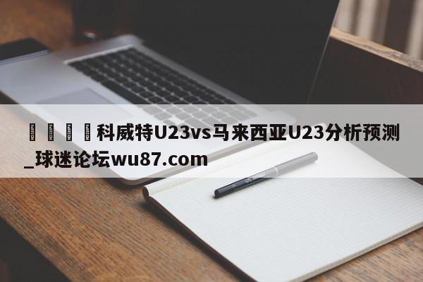 🍢科威特U23vs马来西亚U23分析预测_球迷论坛wu87.com