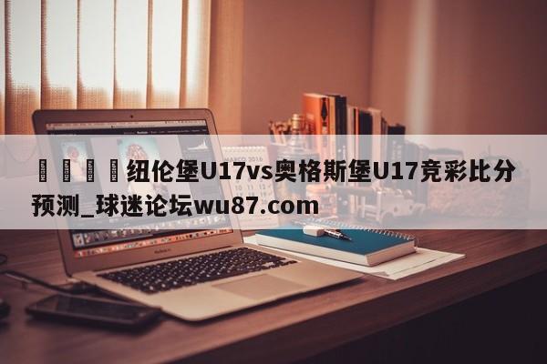🍢纽伦堡U17vs奥格斯堡U17竞彩比分预测_球迷论坛wu87.com