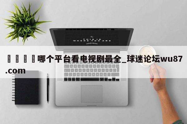 🍢哪个平台看电视剧最全_球迷论坛wu87.com