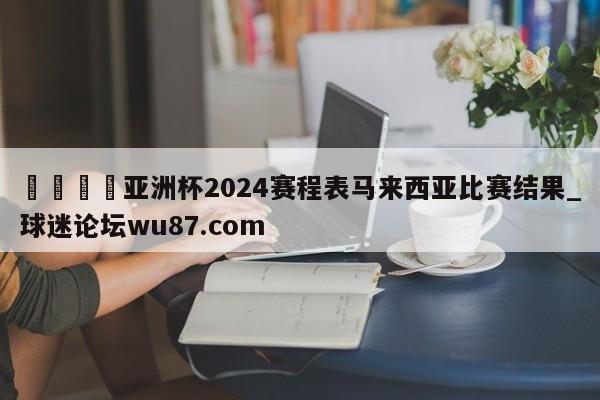 🍢亚洲杯2024赛程表马来西亚比赛结果_球迷论坛wu87.com