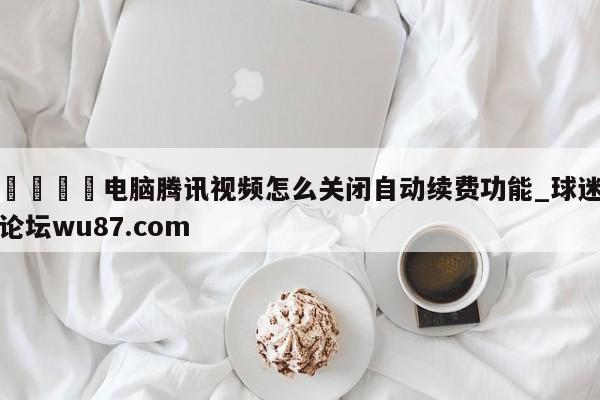 🍢电脑腾讯视频怎么关闭自动续费功能_球迷论坛wu87.com