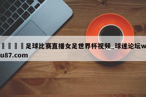 🍢足球比赛直播女足世界杯视频_球迷论坛wu87.com
