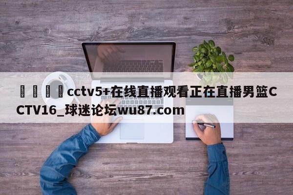 🍢cctv5+在线直播观看正在直播男篮CCTV16_球迷论坛wu87.com