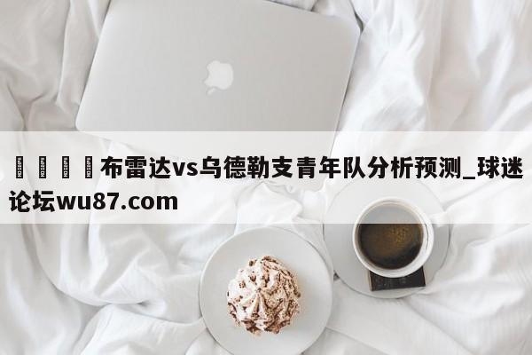 🍢布雷达vs乌德勒支青年队分析预测_球迷论坛wu87.com