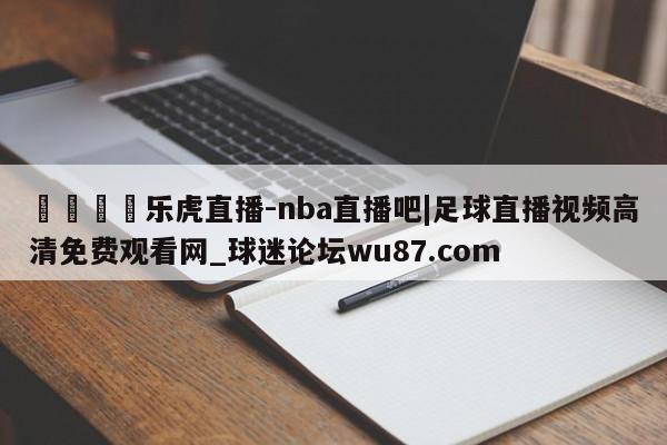 🍢乐虎直播-nba直播吧|足球直播视频高清免费观看网_球迷论坛wu87.com