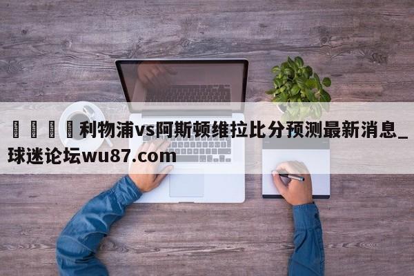 🍢利物浦vs阿斯顿维拉比分预测最新消息_球迷论坛wu87.com