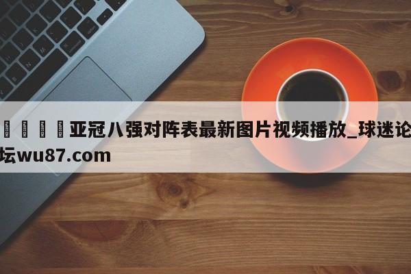 🍢亚冠八强对阵表最新图片视频播放_球迷论坛wu87.com
