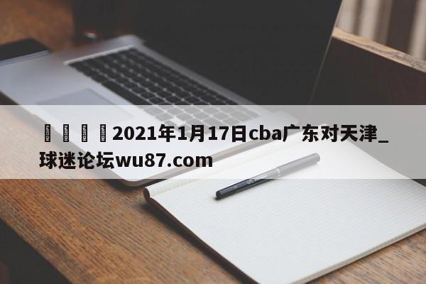 🍢2021年1月17日cba广东对天津_球迷论坛wu87.com