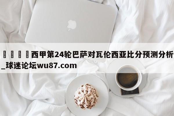 🍢西甲第24轮巴萨对瓦伦西亚比分预测分析_球迷论坛wu87.com