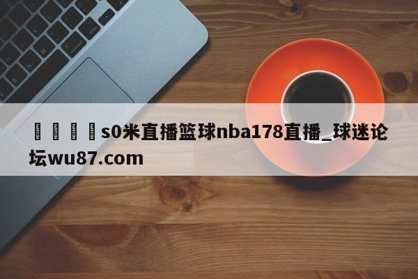 🍢s0米直播篮球nba178直播_球迷论坛wu87.com