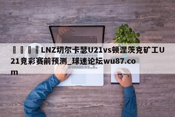 🍢LNZ切尔卡瑟U21vs顿涅茨克矿工U21竞彩赛前预测_球迷论坛wu87.com