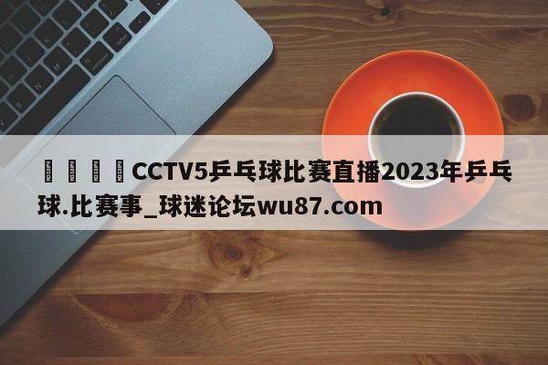🍢CCTV5乒乓球比赛直播2023年乒乓球.比赛事_球迷论坛wu87.com