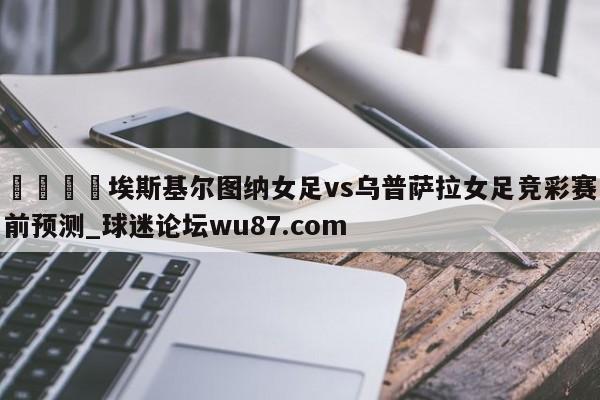 🍢埃斯基尔图纳女足vs乌普萨拉女足竞彩赛前预测_球迷论坛wu87.com