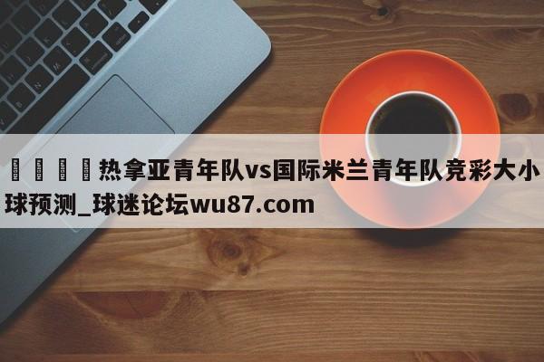 🍢热拿亚青年队vs国际米兰青年队竞彩大小球预测_球迷论坛wu87.com