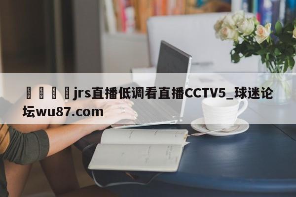 🍢jrs直播低调看直播CCTV5_球迷论坛wu87.com