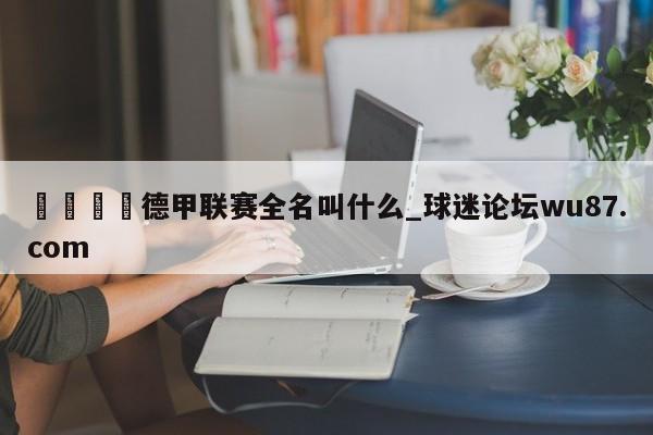 🍢德甲联赛全名叫什么_球迷论坛wu87.com