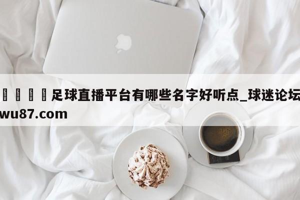 🍢足球直播平台有哪些名字好听点_球迷论坛wu87.com