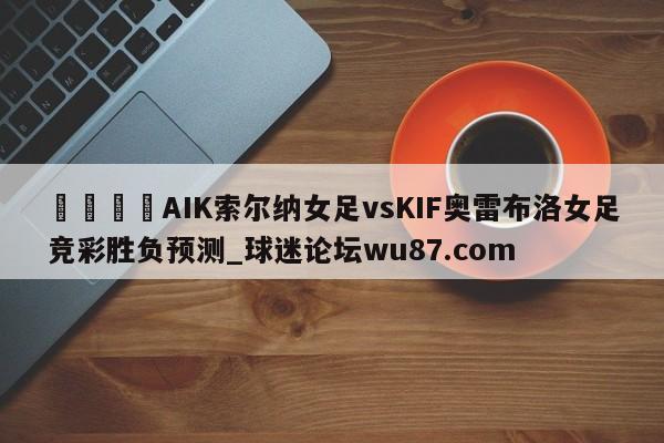 🍢AIK索尔纳女足vsKIF奥雷布洛女足竞彩胜负预测_球迷论坛wu87.com