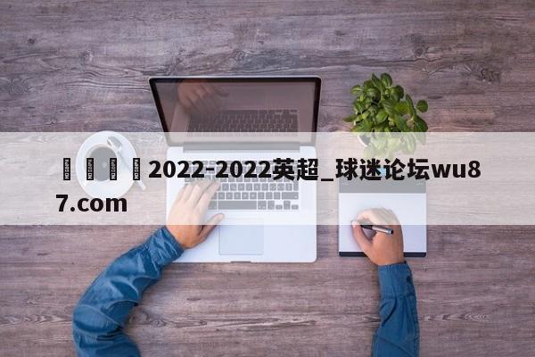 🍢2022-2022英超_球迷论坛wu87.com