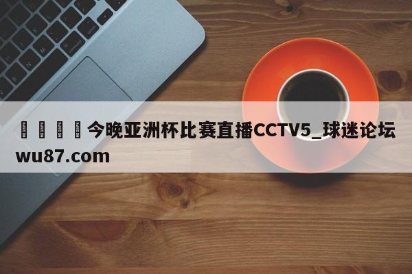 🍢今晚亚洲杯比赛直播CCTV5_球迷论坛wu87.com