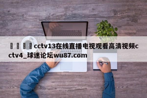 🍢cctv13在线直播电视观看高清视频cctv4_球迷论坛wu87.com