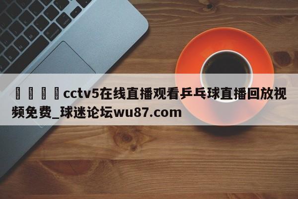 🍢cctv5在线直播观看乒乓球直播回放视频免费_球迷论坛wu87.com