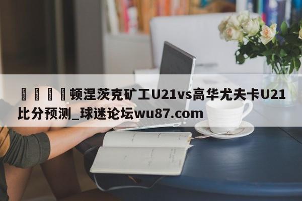 🍢顿涅茨克矿工U21vs高华尤夫卡U21比分预测_球迷论坛wu87.com