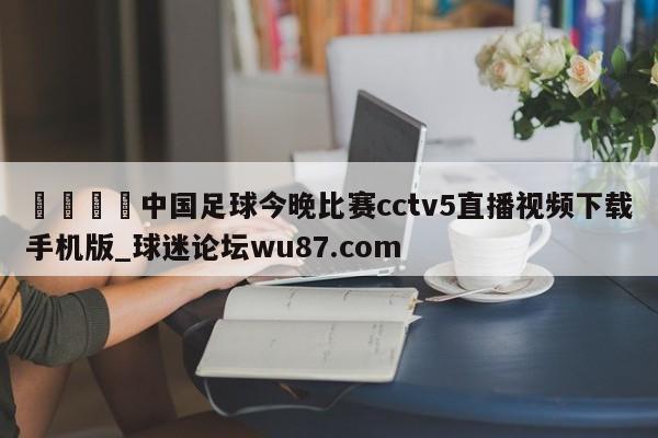🍢中国足球今晚比赛cctv5直播视频下载手机版_球迷论坛wu87.com