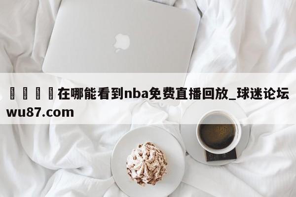 🍢在哪能看到nba免费直播回放_球迷论坛wu87.com